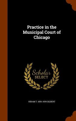 Practice in the Municipal Court of Chicago by Gilbert, Hiram T. 1850-1939