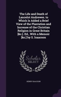 The Life and Death of Lancelot Andrewes. to Which Is Added a Brief View of the Plantation and Increase of the Christian Religion in Great Britain [&c. by Isaacson, Henry