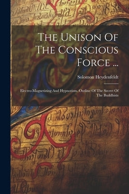 The Unison Of The Conscious Force ...: Electro-magnetizing And Hypnotism. Outline Of The Secret Of The Buddhists by (Jr. )., Solomon Heydenfeldt
