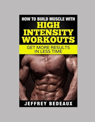 How to Build Muscle with High Intensity Workouts: Get More Results in Less Time by Bedeaux, Jeffrey