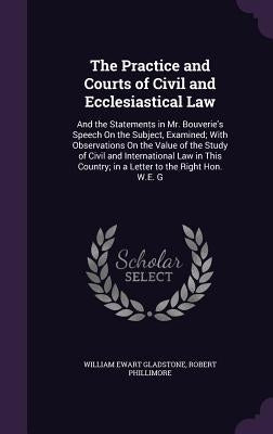 The Practice and Courts of Civil and Ecclesiastical Law: And the Statements in Mr. Bouverie's Speech On the Subject, Examined; With Observations On th by Gladstone, William Ewart