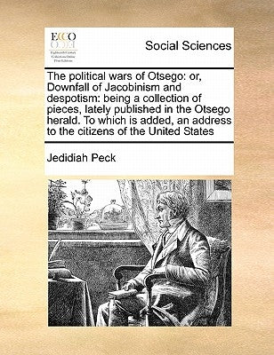 The Political Wars of Otsego: Or, Downfall of Jacobinism and Despotism: Being a Collection of Pieces, Lately Published in the Otsego Herald. to Whic by Peck, Jedidiah