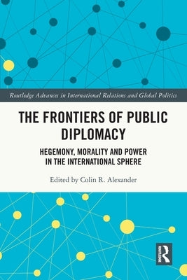 The Frontiers of Public Diplomacy: Hegemony, Morality and Power in the International Sphere by Alexander, Colin R.