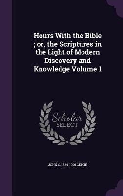 Hours With the Bible; or, the Scriptures in the Light of Modern Discovery and Knowledge Volume 1 by Geikie, John C. 1824-1906