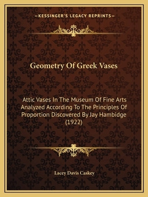 Geometry Of Greek Vases: Attic Vases In The Museum Of Fine Arts Analyzed According To The Principles Of Proportion Discovered By Jay Hambidge (1922) by Caskey, Lacey Davis