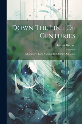 Down The Line Of Centuries: A Summary. Early Notation & Reformers Of Music by Hudson, Octavia