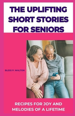 The Uplifting Short Stories for Seniors: Recipes for Joy and Melodies of a Lifetime by Walton, Bless P.