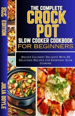 The Complete Crock Pot Slow Cooker Cookbook for Beginners: Unlock Culinary Delights With 20 Delicious Recipes for Everyday Slow Cooking by Doyle, Julia