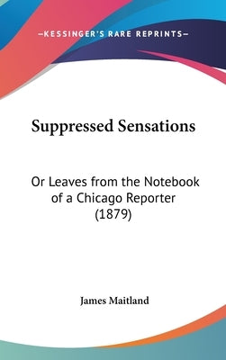 Suppressed Sensations: Or Leaves from the Notebook of a Chicago Reporter (1879) by Maitland, James