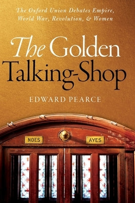The Golden Talking-Shop: The Oxford Union Debates Empire, World War, Revolution, and Women by Pearce, Edward
