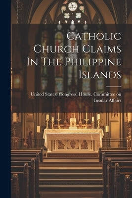 Catholic Church Claims In The Philippine Islands by United States Congress House Commi