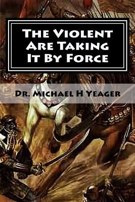The Violent Are Taking It By Force: Aggressively Taking What Belongs to You in the Name of JESUS by Yeager, Michael H.