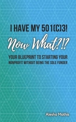 I Have My 501(c)3! Now What?!?: Your Blueprint to Starting Your Nonprofit Without Being the Sole Funder by Mathis, Alesha