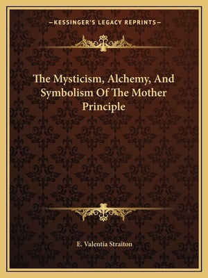 The Mysticism, Alchemy, And Symbolism Of The Mother Principle by Straiton, E. Valentia