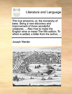 The True Amazons: Or, the Monarchy of Bees. Being a New Discovery and Improvement of Those Wonderful Creatures. ... Also How to Make the by Warder, Joseph