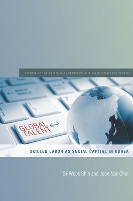 Global Talent: Skilled Labor as Social Capital in Korea by Shin, Gi-Wook