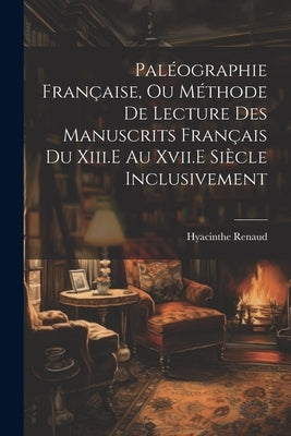 Paléographie Française, Ou Méthode De Lecture Des Manuscrits Français Du Xiii.E Au Xvii.E Siècle Inclusivement by Renaud, Hyacinthe