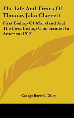 The Life And Times Of Thomas John Claggett: First Bishop Of Maryland And The First Bishop Consecrated In America (1913) by Utley, George Burwell
