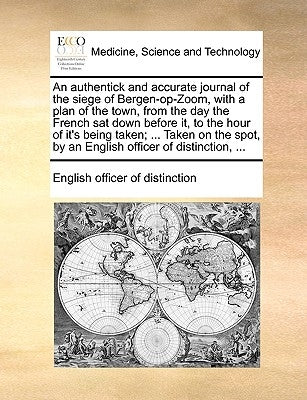 An Authentick and Accurate Journal of the Siege of Bergen-Op-Zoom, with a Plan of the Town, from the Day the French SAT Down Before It, to the Hour of by English Officer of Distinction, Officer
