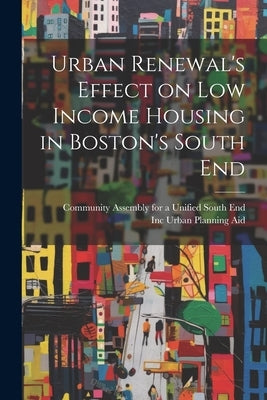 Urban Renewal's Effect on low Income Housing in Boston's South End by Urban Planning Aid, Inc