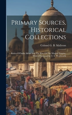 Primary Sources, Historical Collections: Rulers Of India Akbar And The Rise Of The Mughal Empire, With a Foreword by T. S. Wentworth by G. B. Malleson, Colonel