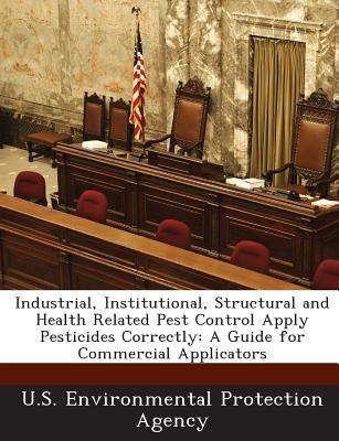 Industrial, Institutional, Structural and Health Related Pest Control Apply Pesticides Correctly: A Guide for Commercial Applicators by U S Environmental Protection Agency