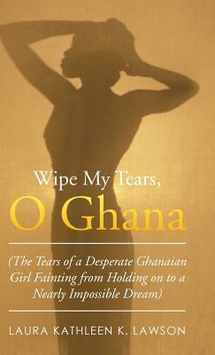 Wipe My Tears, O Ghana: The Tears of a Desperate Ghanaian Girl Fainting from Holding on to a Nearly Impossible Dream by Lawson, Laura Kathleen K.