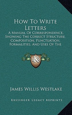 How To Write Letters: A Manual Of Correspondence, Showing The Correct Structure, Composition, Punctuation, Formalities, And Uses Of The Vari by Westlake, James Willis