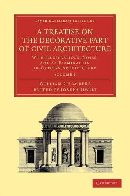 A Treatise on the Decorative Part of Civil Architecture: Volume 2: With Illustrations, Notes, and an Examination of Grecian Architecture by Chambers, William