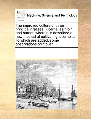 The Improved Culture of Three Principal Grasses, Lucerne, Sainfoin, and Burnet: Wherein Is Described a New Method of Cultivating Lucerne ... to Which by Multiple Contributors
