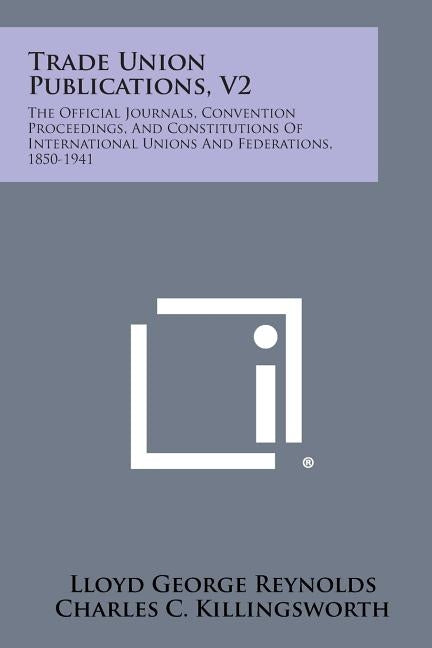 Trade Union Publications, V2: The Official Journals, Convention Proceedings, and Constitutions of International Unions and Federations, 1850-1941 by Reynolds, Lloyd George