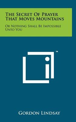 The Secret Of Prayer That Moves Mountains: Or Nothing Shall Be Impossible Unto You by Lindsay, Gordon