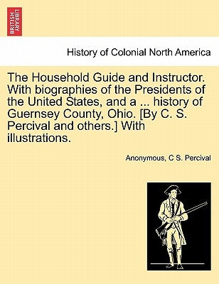 The Household Guide and Instructor. With biographies of the Presidents of the United States, and a ... history of Guernsey County, Ohio. [By C. S. Per by Anonymous