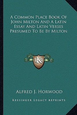 A Common Place Book Of John Milton And A Latin Essay And Latin Verses Presumed To Be By Milton by Horwood, Alfred J.