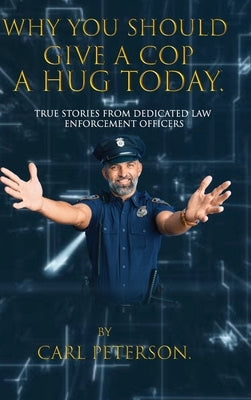 Why You Should Give A Cop A Hug Today: True stories from dedicated law enforcement officers: True stories from dedicated law enforcement officers by Peterson, Carl