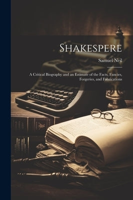 Shakespere: A Critical Biography and an Estimate of the Facts, Fancies, Forgeries, and Fabrications by Neil, Samuel