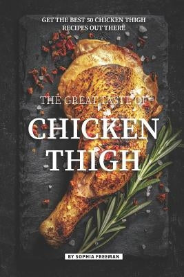 The Great Taste of Chicken Thigh: Get the Best 50 Chicken Thigh Recipes Out There by Freeman, Sophia