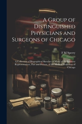 A Group of Distinguished Physicians and Surgeons of Chicago; a Collection of Biographical Sketches of Many of the Eminent Representatives, Past and Pr by Sperry, F. M.