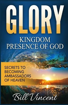 Glory: Kingdom Presence Of God: Secrets to Becoming Ambassadors of Christ by Vincent, Bill
