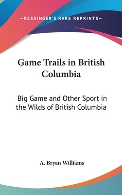 Game Trails in British Columbia: Big Game and Other Sport in the Wilds of British Columbia by Williams, A. Bryan