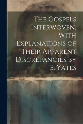 The Gospels Interwoven, With Explanations of Their Apparent Discrepancies by E. Yates by Anonymous