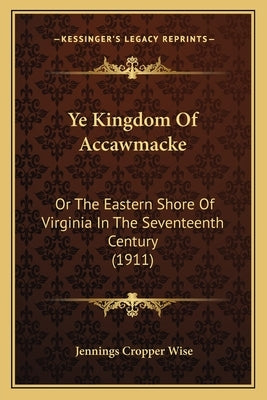Ye Kingdom Of Accawmacke: Or The Eastern Shore Of Virginia In The Seventeenth Century (1911) by Wise, Jennings Cropper