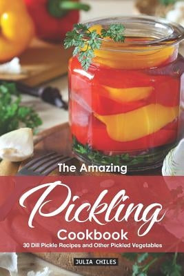 The Amazing Pickling Cookbook: 30 Dill Pickle Recipes and Other Pickled Vegetables by Chiles, Julia