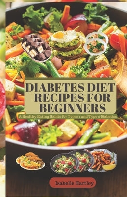 Diabetes Diet Recipes for Beginners: A Healthy Eating Habits for Types 1 and Type 2 Diabetics by Hartley, Isabelle