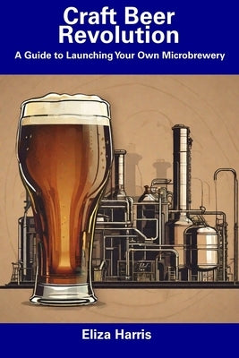 Craft Beer Revolution: A Guide to Launching Your Own Microbrewery by Harris, Eliza