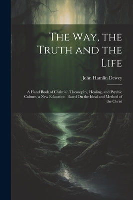 The Way, the Truth and the Life: A Hand Book of Christian Theosophy, Healing, and Psychic Culture, a New Education, Based On the Ideal and Method of t by Dewey, John Hamlin