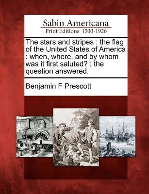 The Stars and Stripes: The Flag of the United States of America: When, Where, and by Whom Was It First Saluted?: The Question Answered. by Prescott, Benjamin F.