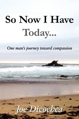 So Now I Have Today... One Man's Journey Toward Compassion by Dicochea, Joe