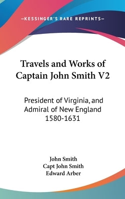 Travels and Works of Captain John Smith V2: President of Virginia, and Admiral of New England 1580-1631 by Smith, John