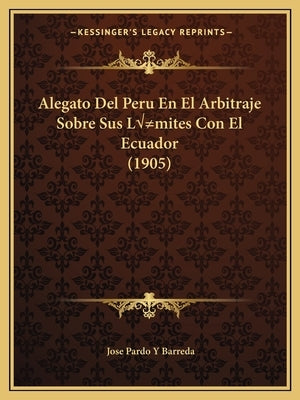 Alegato Del Peru En El Arbitraje Sobre Sus Límites Con El Ecuador (1905) by Barreda, Jose Pardo y.